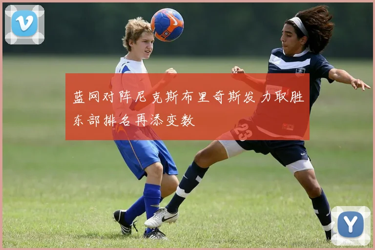 蓝网对阵尼克斯布里奇斯发力取胜东部排名再添变数