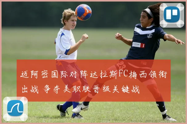 迈阿密国际对阵达拉斯FC梅西领衔出战 争夺美职联晋级关键战