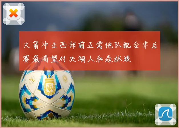火箭冲击西部前五需他队配合季后赛最渴望对决湖人和森林狼