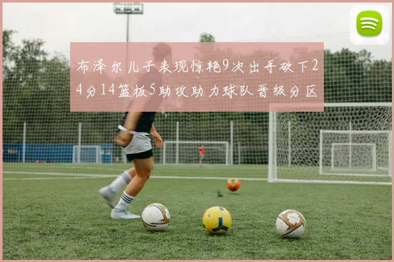 布泽尔儿子表现惊艳9次出手砍下24分14篮板5助攻助力球队晋级分区决赛