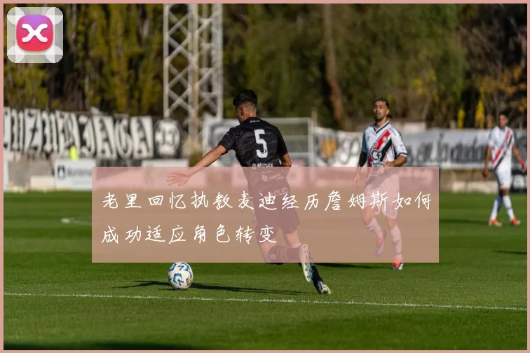 老里回忆执教麦迪经历詹姆斯如何成功适应角色转变