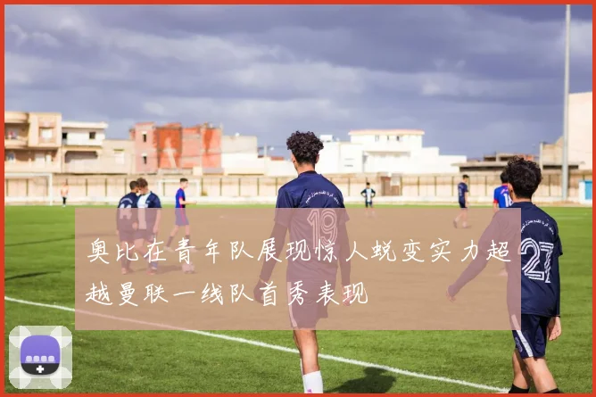 奥比在青年队展现惊人蜕变实力超越曼联一线队首秀表现