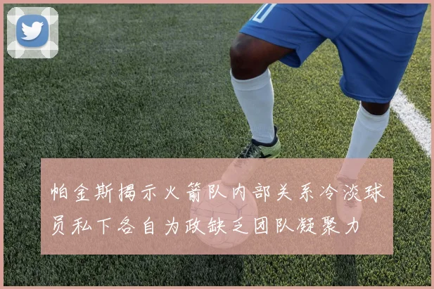帕金斯揭示火箭队内部关系冷淡球员私下各自为政缺乏团队凝聚力