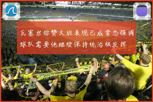 瓦塞尔称赞文班表现已成常态强调球队需要他继续保持统治级发挥