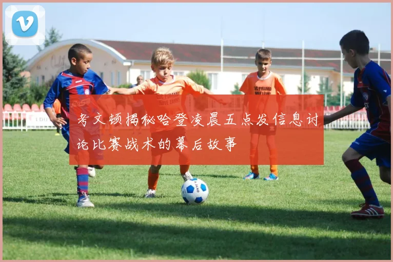 考文顿揭秘哈登凌晨五点发信息讨论比赛战术的幕后故事