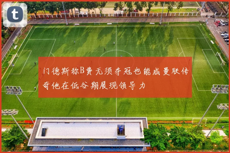 门德斯称B费无须夺冠也能成曼联传奇他在低谷期展现领导力