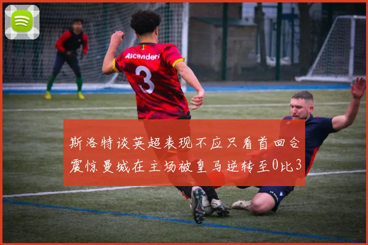 斯洛特谈英超表现不应只看首回合震惊曼城在主场被皇马逆转至0比3